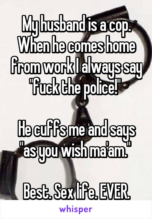 My husband is a cop. When he comes home from work I always say "fuck the police!" 

He cuffs me and says "as you wish ma'am." 

Best. Sex life. EVER.