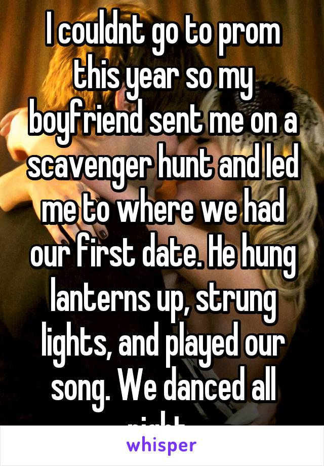 I couldnt go to prom this year so my boyfriend sent me on a scavenger hunt and led me to where we had our first date. He hung lanterns up, strung lights, and played our song. We danced all night. 