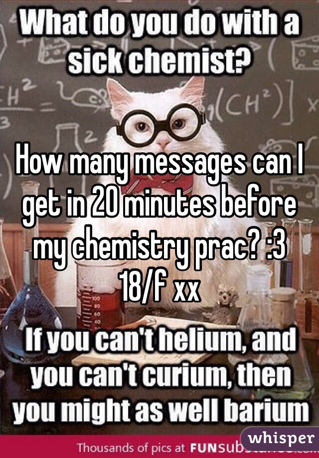 How many messages can I get in 20 minutes before my chemistry prac? :3
18/f xx