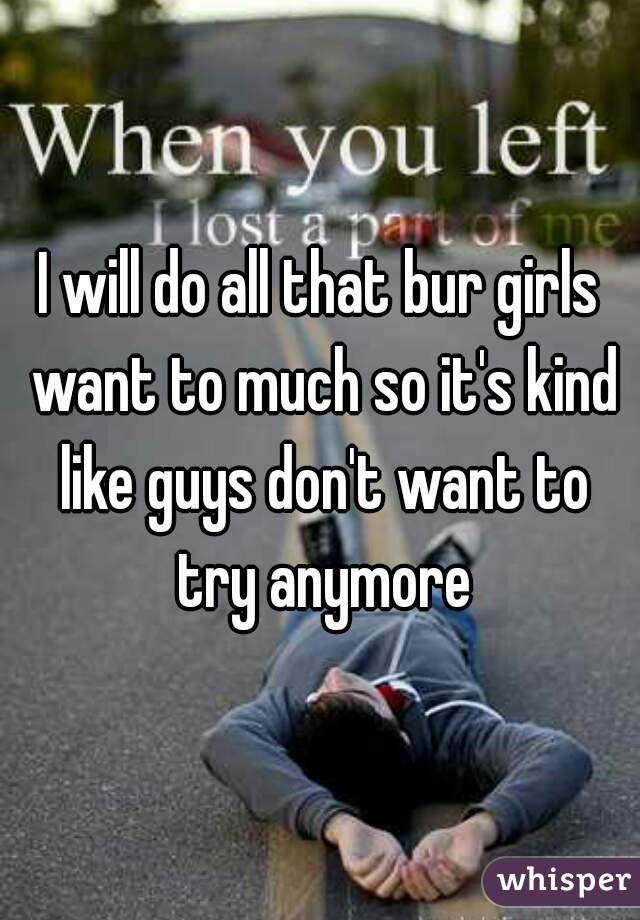 I will do all that bur girls want to much so it's kind like guys don't want to try anymore