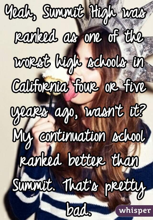 Yeah, Summit High was ranked as one of the worst high schools in California four or five years ago, wasn't it? My continuation school ranked better than Summit. That's pretty bad.