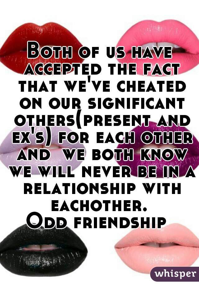 Both of us have accepted the fact that we've cheated on our significant others(present and ex's) for each other and  we both know we will never be in a relationship with eachother. 
Odd friendship 