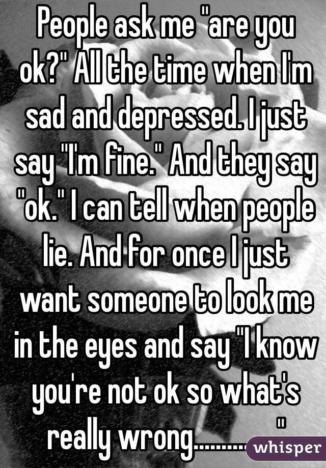 People ask me "are you ok?" All the time when I'm sad and depressed. I just say "I'm fine." And they say "ok." I can tell when people lie. And for once I just want someone to look me in the eyes and say "I know you're not ok so what's really wrong..............."