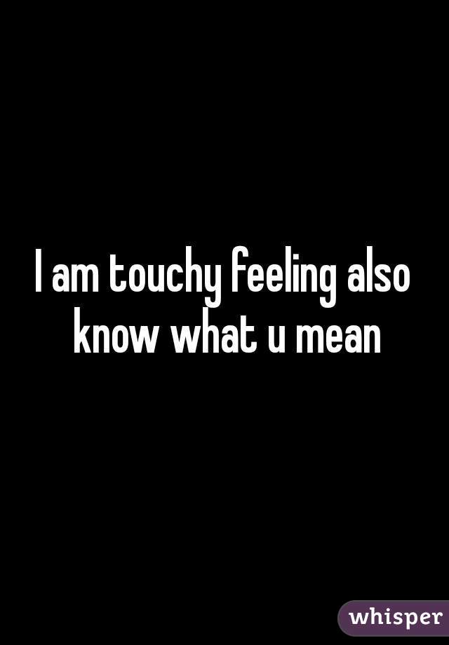 I am touchy feeling also know what u mean