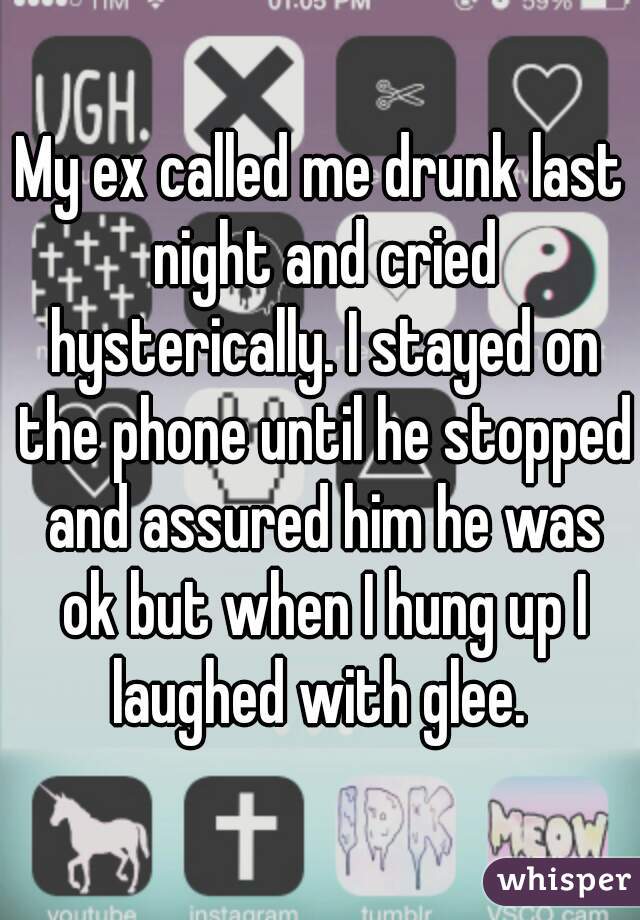 My ex called me drunk last night and cried hysterically. I stayed on the phone until he stopped and assured him he was ok but when I hung up I laughed with glee. 