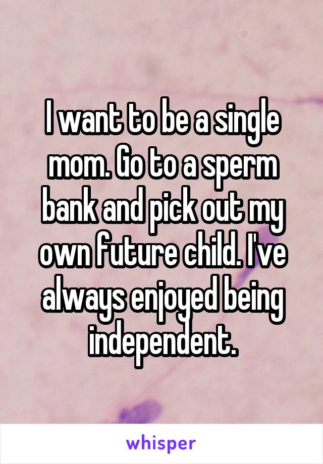 I want to be a single mom. Go to a sperm bank and pick out my own future child. I've always enjoyed being independent.