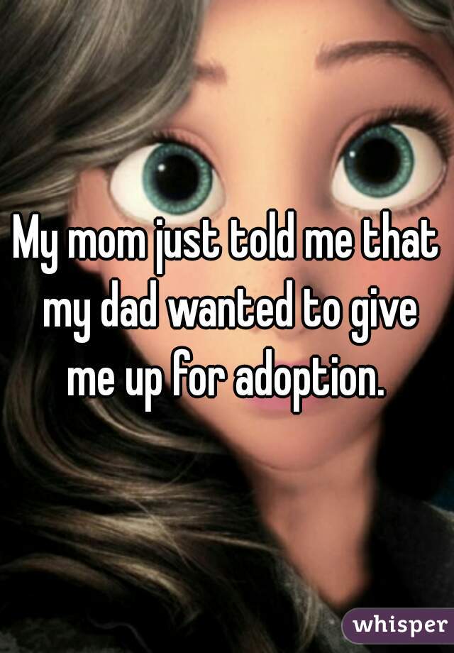 My mom just told me that my dad wanted to give me up for adoption. 