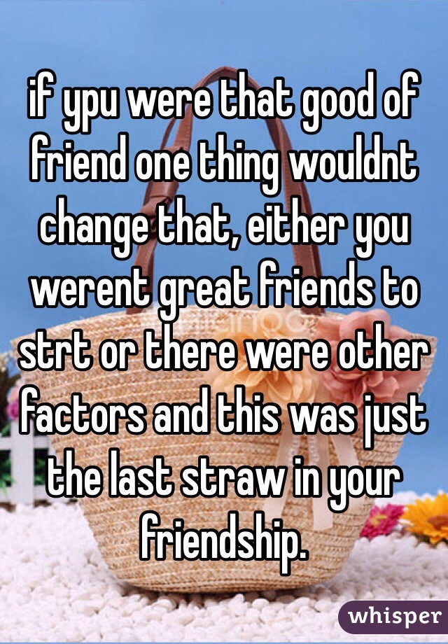if ypu were that good of friend one thing wouldnt change that, either you werent great friends to strt or there were other factors and this was just the last straw in your friendship.
