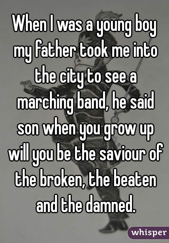 When I was a young boy my father took me into the city to see a marching band, he said son when you grow up will you be the saviour of the broken, the beaten and the damned.