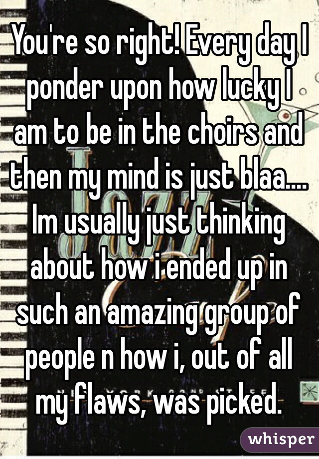 You're so right! Every day I ponder upon how lucky I am to be in the choirs and then my mind is just blaa.... Im usually just thinking about how i ended up in such an amazing group of people n how i, out of all my flaws, was picked. 