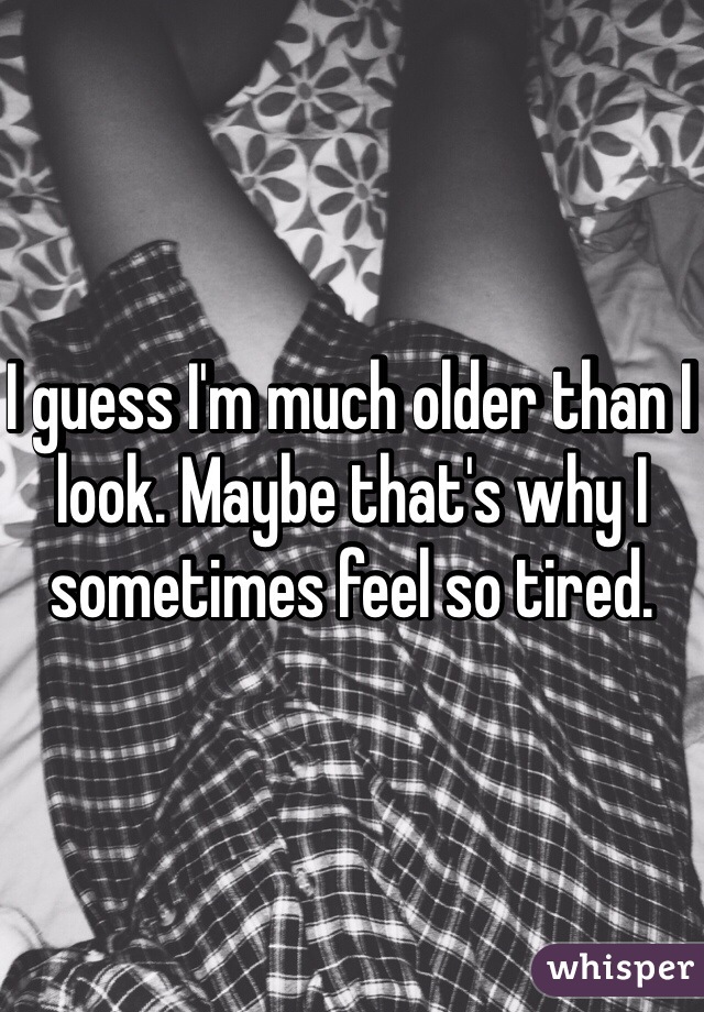 I guess I'm much older than I look. Maybe that's why I sometimes feel so tired.