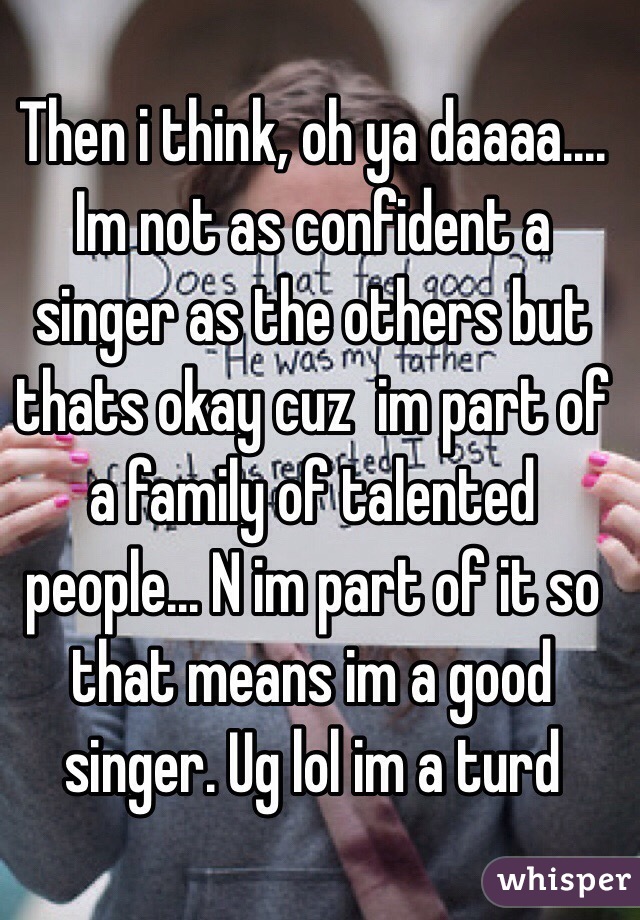 Then i think, oh ya daaaa.... Im not as confident a singer as the others but thats okay cuz  im part of a family of talented people... N im part of it so that means im a good singer. Ug lol im a turd