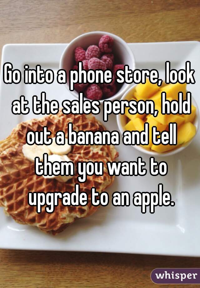 Go into a phone store, look at the sales person, hold out a banana and tell them you want to upgrade to an apple.
