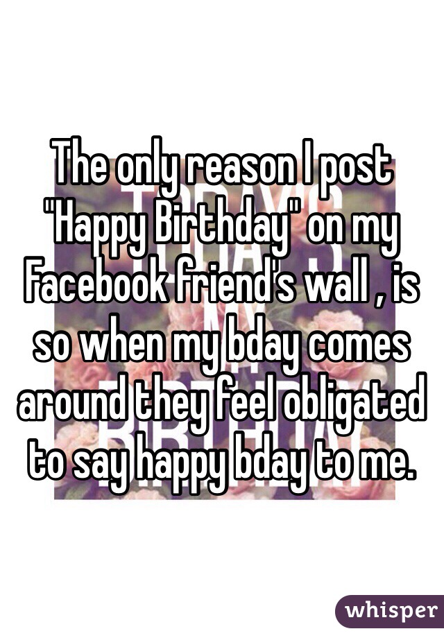 The only reason I post "Happy Birthday" on my Facebook friend's wall , is so when my bday comes around they feel obligated to say happy bday to me. 