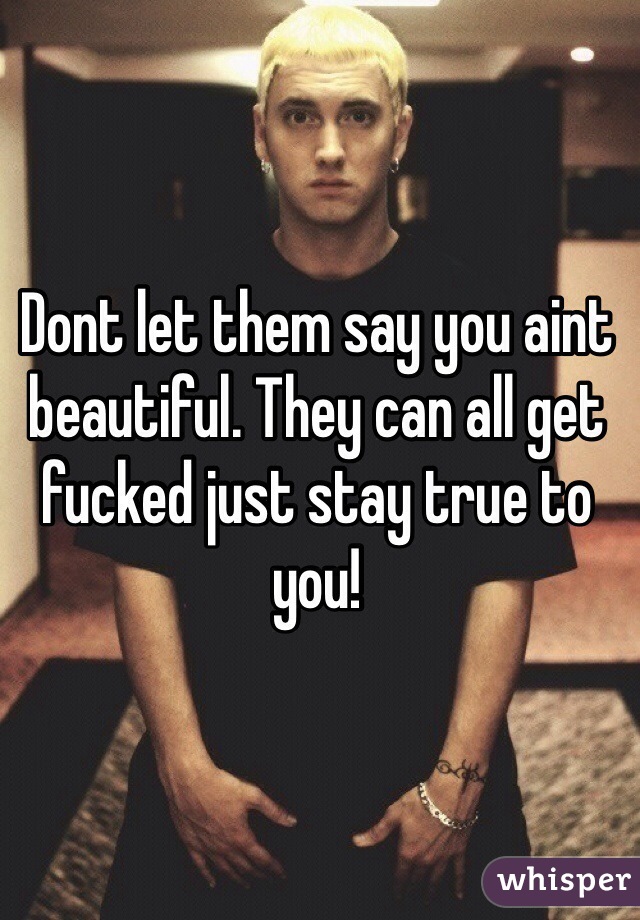 Dont let them say you aint beautiful. They can all get fucked just stay true to you!
