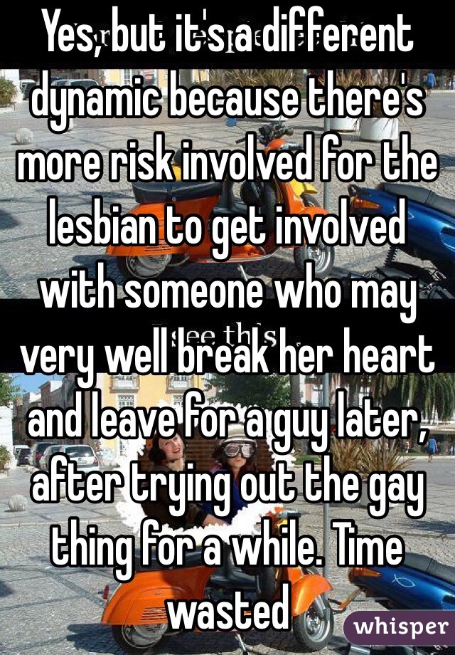 Yes, but it's a different dynamic because there's more risk involved for the lesbian to get involved with someone who may very well break her heart and leave for a guy later, after trying out the gay thing for a while. Time wasted