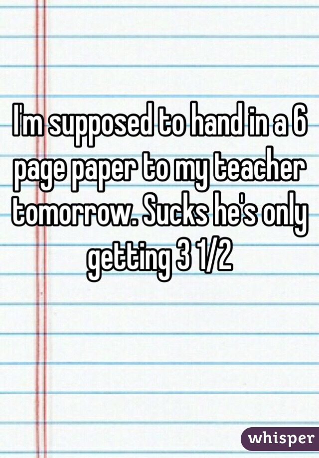 I'm supposed to hand in a 6 page paper to my teacher tomorrow. Sucks he's only getting 3 1/2