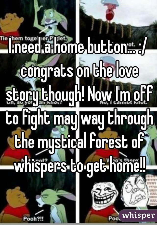 I need a home button... :/ congrats on the love story though! Now I'm off to fight may way through the mystical forest of whispers to get home!!