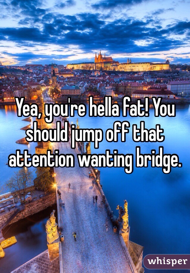 Yea, you're hella fat! You should jump off that attention wanting bridge.