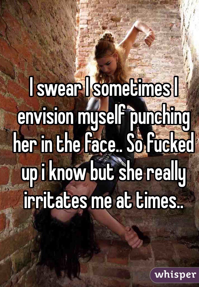 I swear I sometimes I envision myself punching her in the face.. So fucked up i know but she really irritates me at times.. 
