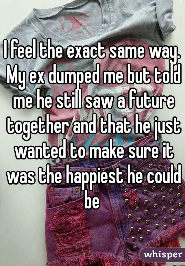 I feel the exact same way. My ex dumped me but told me he still saw a future together and that he just wanted to make sure it was the happiest he could be 