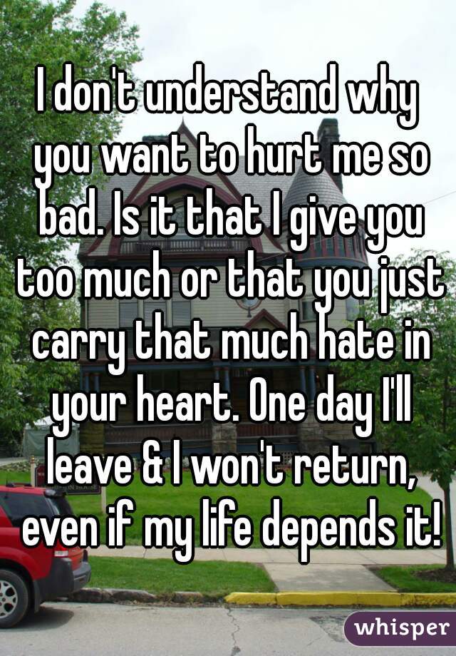 I don't understand why you want to hurt me so bad. Is it that I give you too much or that you just carry that much hate in your heart. One day I'll leave & I won't return, even if my life depends it!