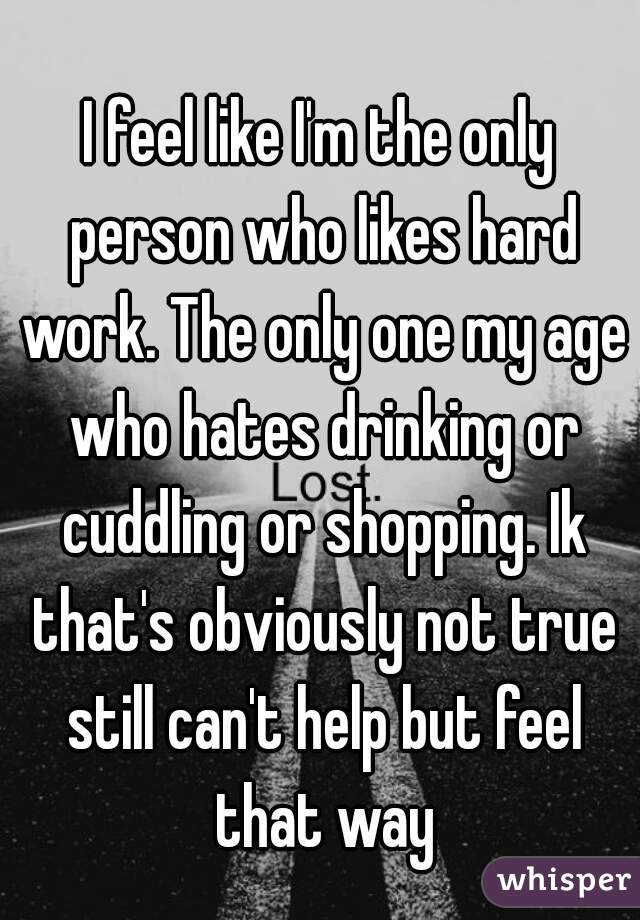 I feel like I'm the only person who likes hard work. The only one my age who hates drinking or cuddling or shopping. Ik that's obviously not true still can't help but feel that way