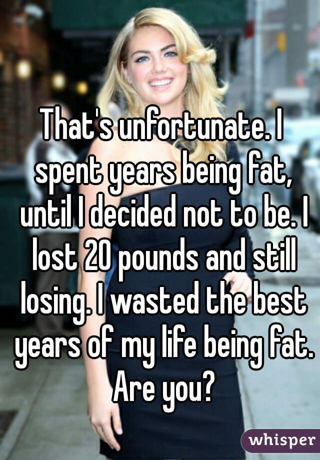 That's unfortunate. I spent years being fat, until I decided not to be. I lost 20 pounds and still losing. I wasted the best years of my life being fat. Are you?