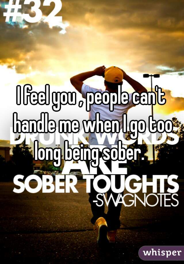 I feel you , people can't handle me when I go too long being sober.  