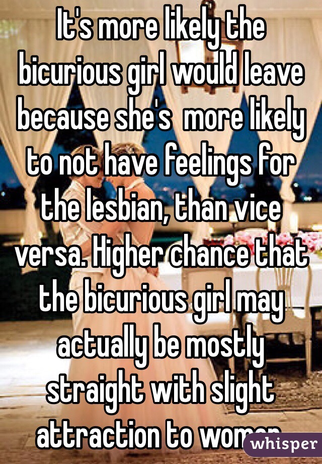 It's more likely the bicurious girl would leave because she's  more likely to not have feelings for the lesbian, than vice versa. Higher chance that  the bicurious girl may actually be mostly straight with slight attraction to women. 