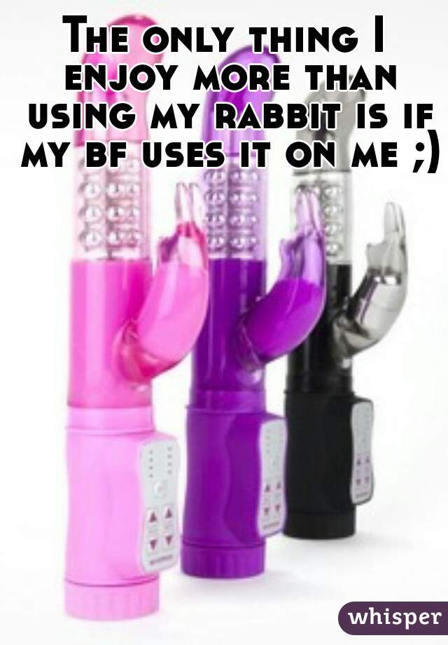 The only thing I enjoy more than using my rabbit is if my bf uses it on me ;)