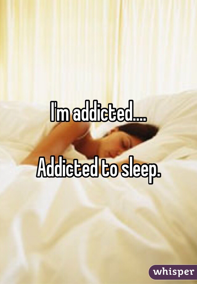 I'm addicted.... 

Addicted to sleep.