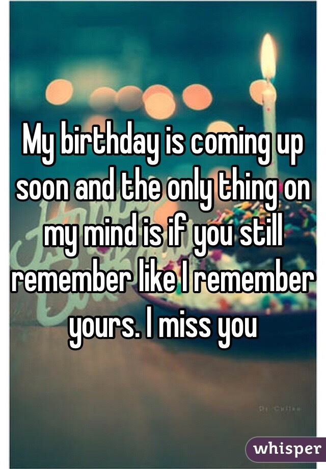 My birthday is coming up soon and the only thing on my mind is if you still remember like I remember yours. I miss you 