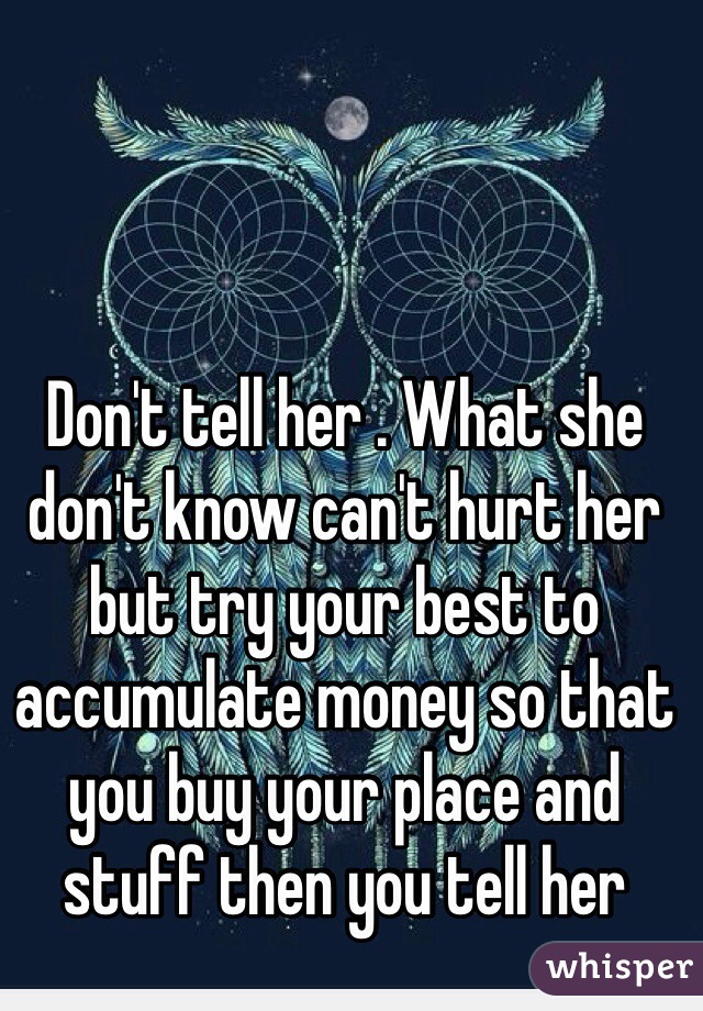 Don't tell her . What she don't know can't hurt her but try your best to accumulate money so that you buy your place and stuff then you tell her