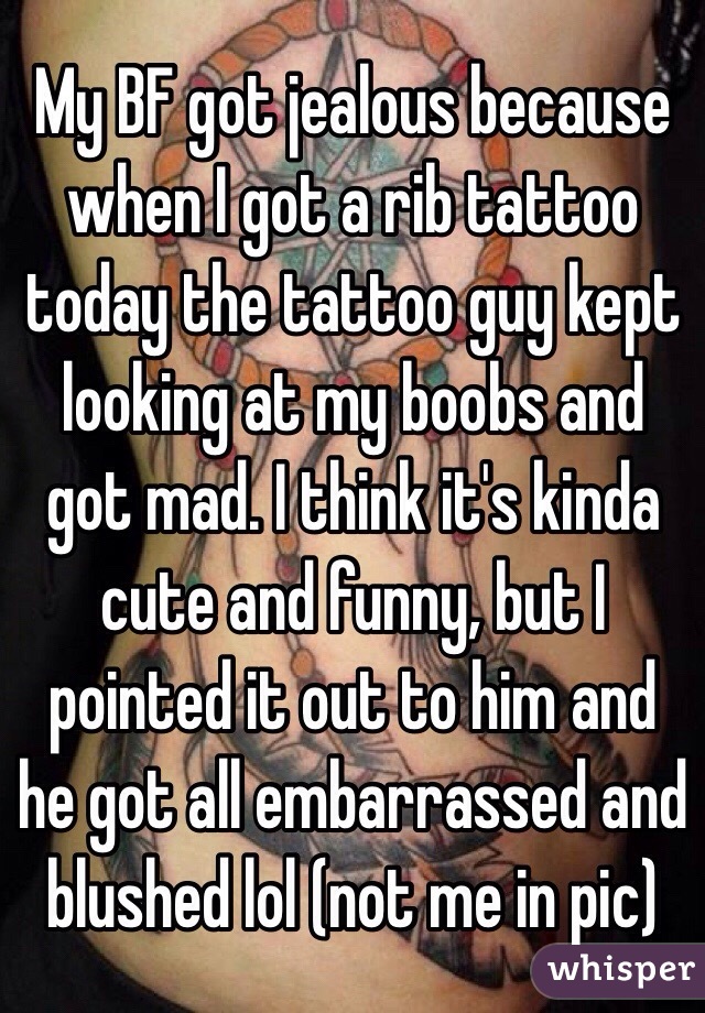 My BF got jealous because when I got a rib tattoo today the tattoo guy kept looking at my boobs and got mad. I think it's kinda cute and funny, but I pointed it out to him and he got all embarrassed and blushed lol (not me in pic)