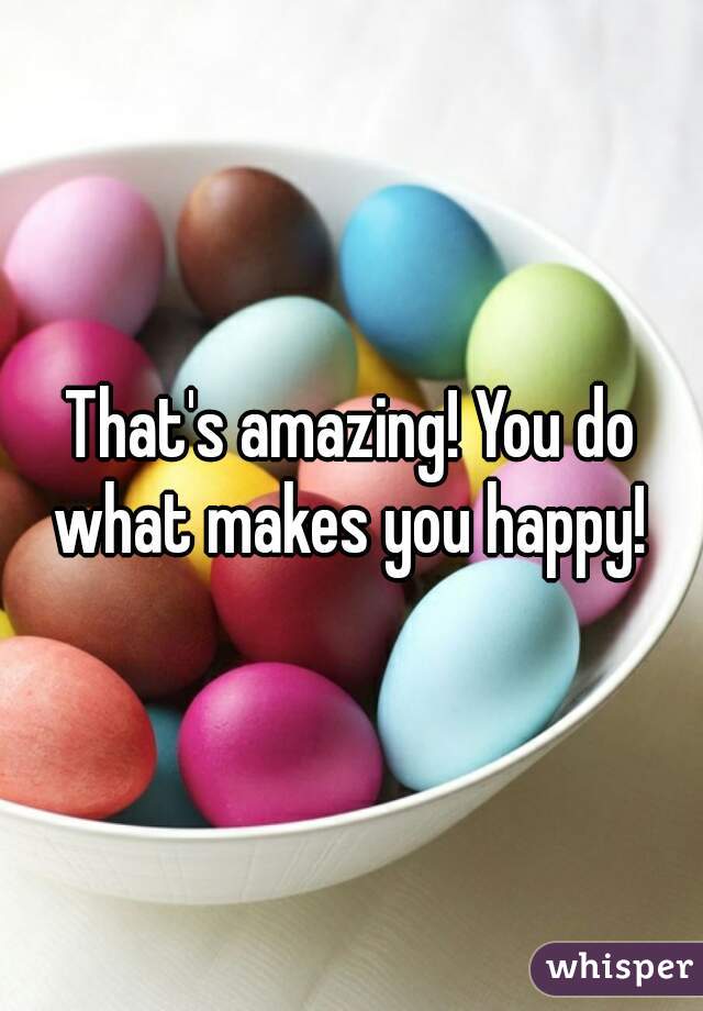 That's amazing! You do what makes you happy! 