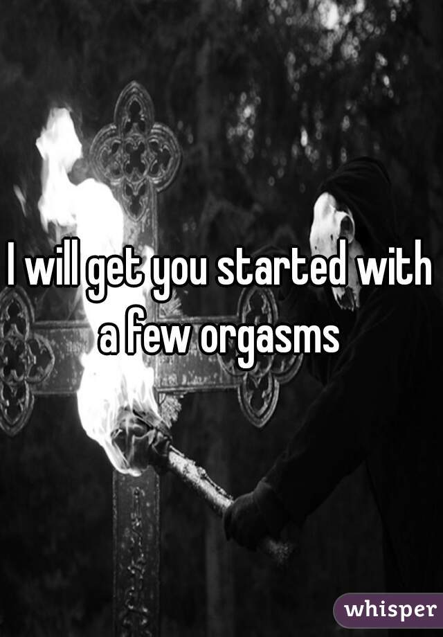 I will get you started with a few orgasms 