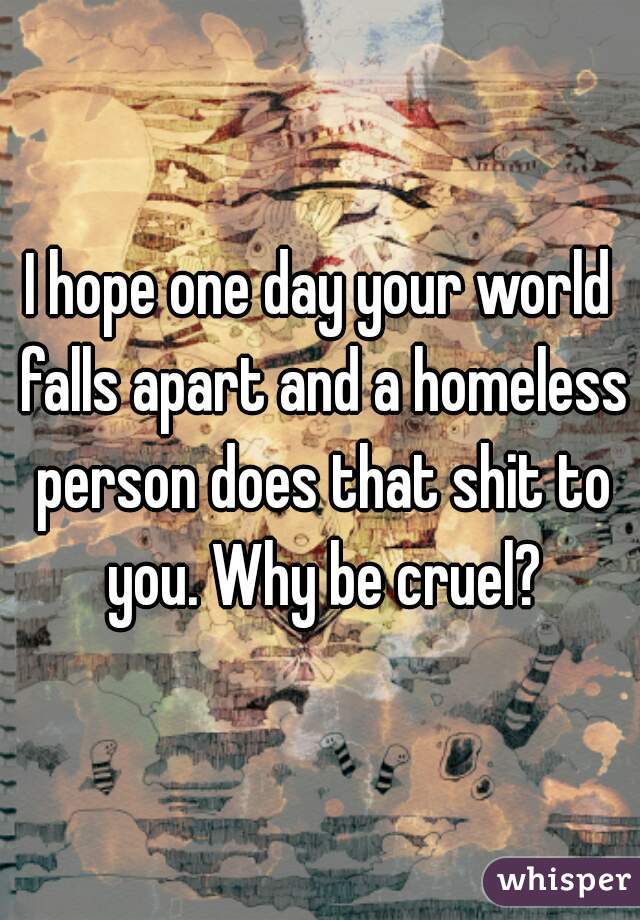 I hope one day your world falls apart and a homeless person does that shit to you. Why be cruel?