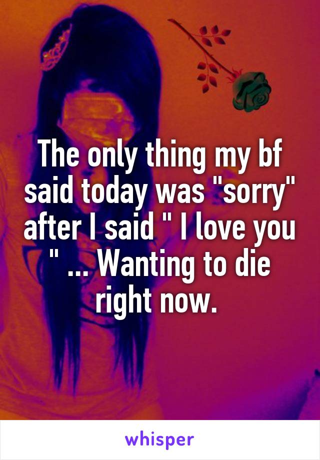 The only thing my bf said today was "sorry" after I said " I love you " ... Wanting to die right now. 