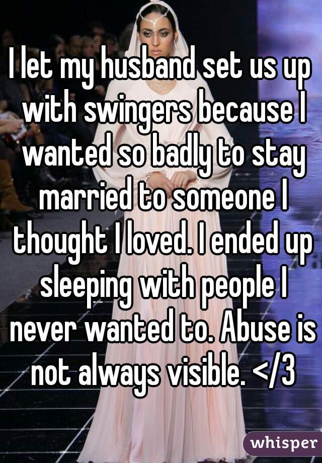 I let my husband set us up with swingers because I wanted so badly to stay married to someone I thought I loved. I ended up sleeping with people I never wanted to. Abuse is not always visible. </3