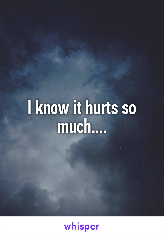 I know it hurts so much....