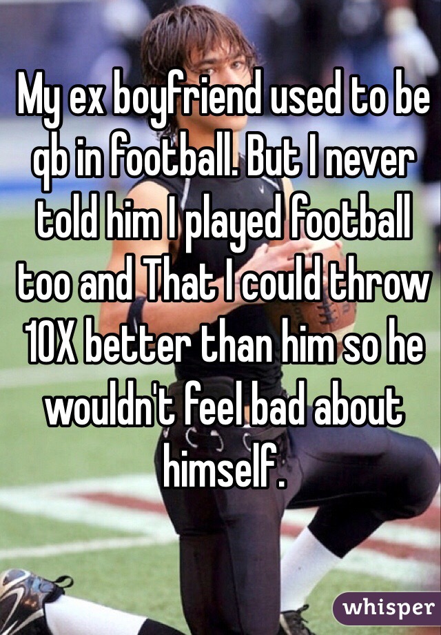 My ex boyfriend used to be qb in football. But I never told him I played football too and That I could throw 10X better than him so he wouldn't feel bad about himself. 