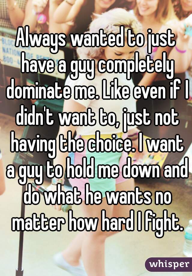 Always wanted to just have a guy completely dominate me. Like even if I didn't want to, just not having the choice. I want a guy to hold me down and do what he wants no matter how hard I fight.