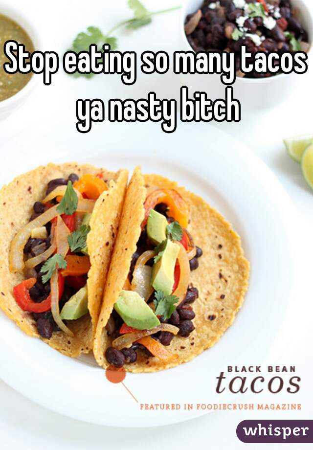 Stop eating so many tacos ya nasty bitch