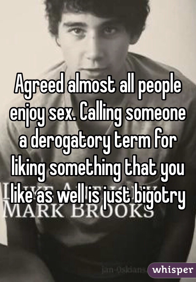 Agreed almost all people enjoy sex. Calling someone a derogatory term for liking something that you like as well is just bigotry 