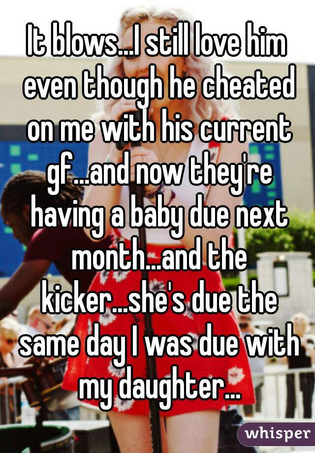It blows...I still love him even though he cheated on me with his current gf...and now they're having a baby due next month...and the kicker...she's due the same day I was due with my daughter...