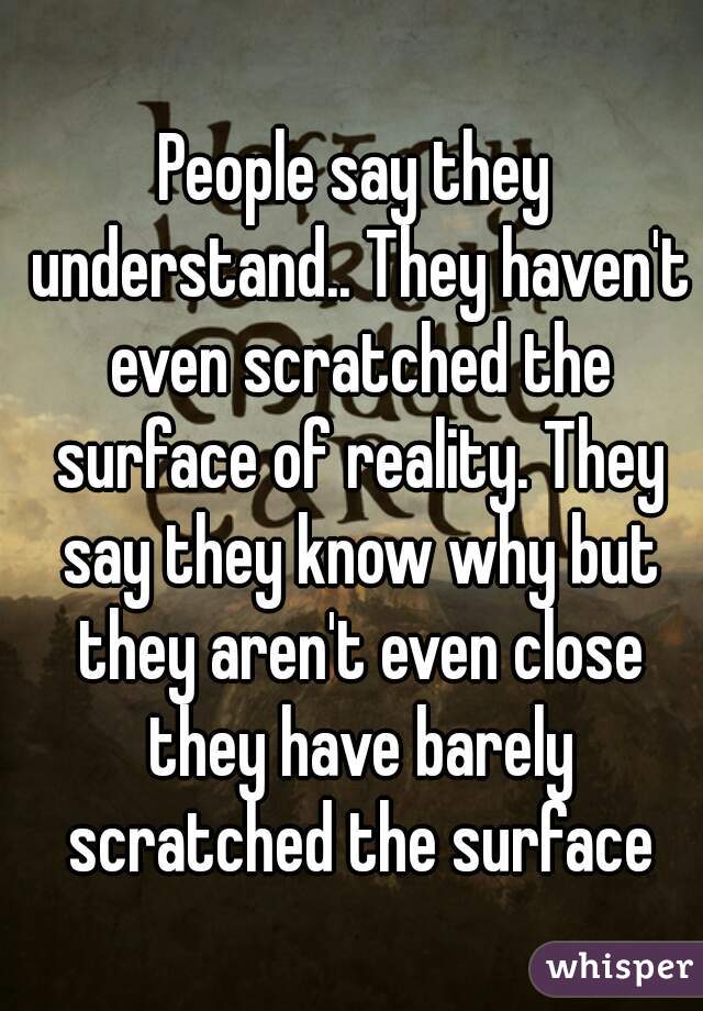 People say they understand.. They haven't even scratched the surface of reality. They say they know why but they aren't even close they have barely scratched the surface