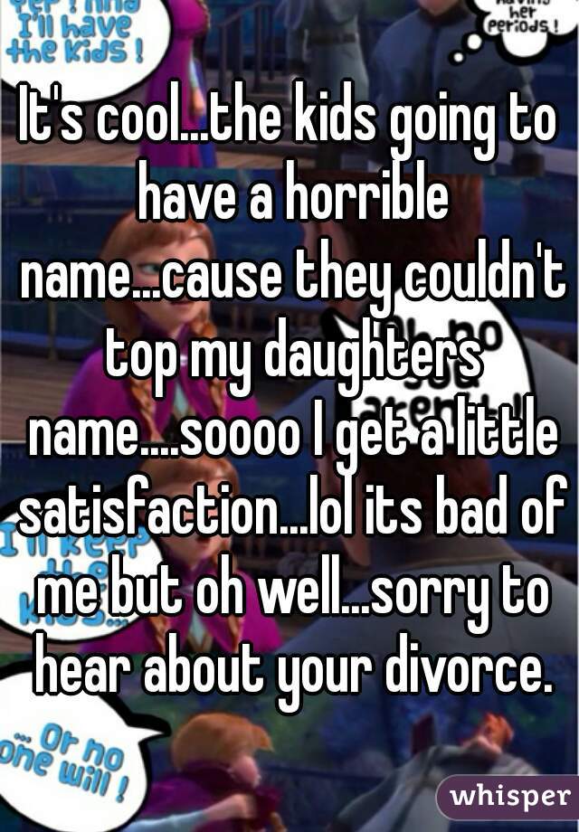 It's cool...the kids going to have a horrible name...cause they couldn't top my daughters name....soooo I get a little satisfaction...lol its bad of me but oh well...sorry to hear about your divorce.