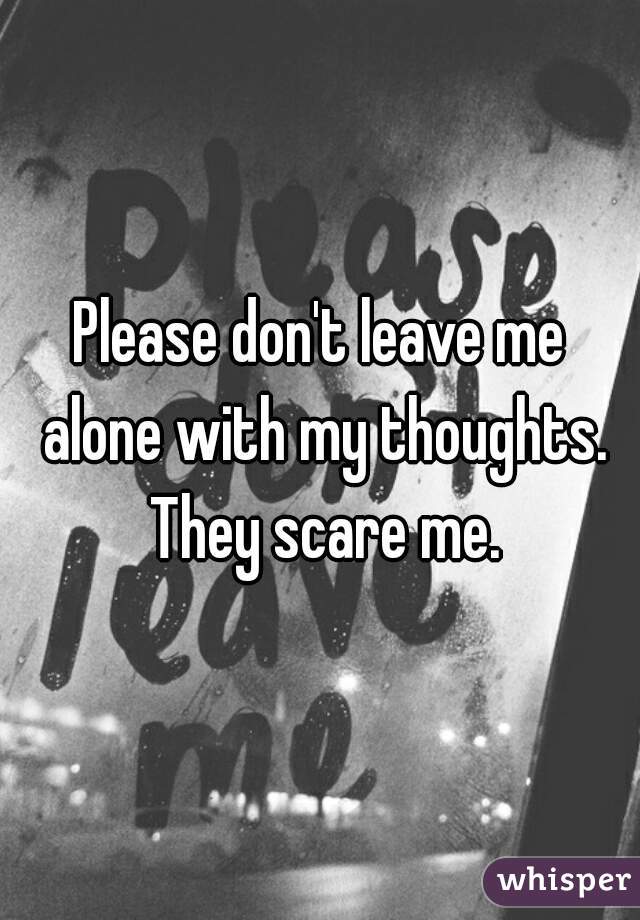Please don't leave me alone with my thoughts. They scare me.