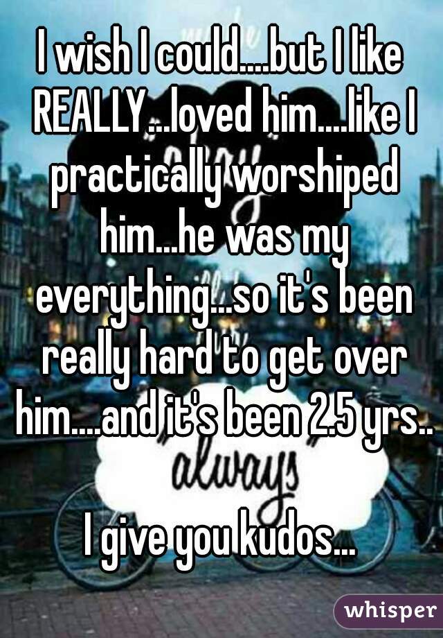 I wish I could....but I like REALLY...loved him....like I practically worshiped him...he was my everything...so it's been really hard to get over him....and it's been 2.5 yrs.. 
I give you kudos...
 